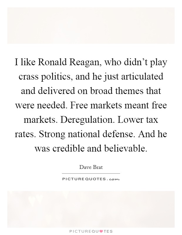 I like Ronald Reagan, who didn't play crass politics, and he just articulated and delivered on broad themes that were needed. Free markets meant free markets. Deregulation. Lower tax rates. Strong national defense. And he was credible and believable. Picture Quote #1