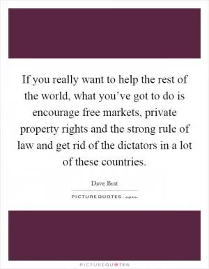 If you really want to help the rest of the world, what you’ve got to do is encourage free markets, private property rights and the strong rule of law and get rid of the dictators in a lot of these countries Picture Quote #1