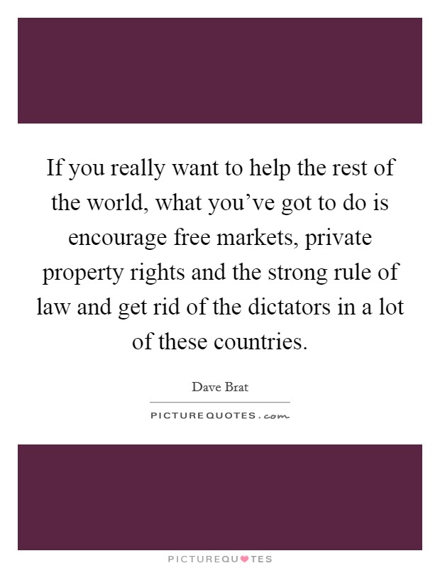 If you really want to help the rest of the world, what you've got to do is encourage free markets, private property rights and the strong rule of law and get rid of the dictators in a lot of these countries. Picture Quote #1