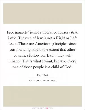 Free markets’ is not a liberal or conservative issue. The rule of law is not a Right or Left issue. Those are American principles since our founding, and to the extent that other countries follow our lead... they will prosper. That’s what I want, because every one of those people is a child of God Picture Quote #1