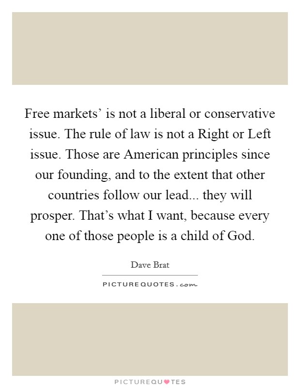Free markets' is not a liberal or conservative issue. The rule of law is not a Right or Left issue. Those are American principles since our founding, and to the extent that other countries follow our lead... they will prosper. That's what I want, because every one of those people is a child of God. Picture Quote #1