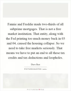 Fannie and Freddie made two-thirds of all subprime mortgages. That is not a free market institution. That entity, along with the Fed printing too much money back in  03 and  04, caused the housing collapse. So we need to take free markets seriously. That means we have to put an end to all these tax credits and tax deductions and loopholes Picture Quote #1