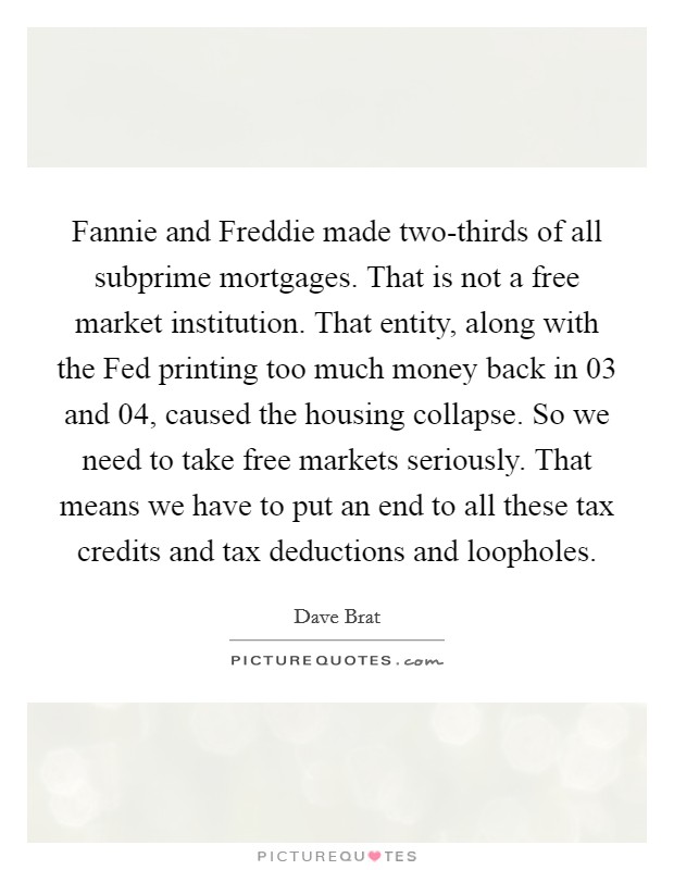 Fannie and Freddie made two-thirds of all subprime mortgages. That is not a free market institution. That entity, along with the Fed printing too much money back in  03 and  04, caused the housing collapse. So we need to take free markets seriously. That means we have to put an end to all these tax credits and tax deductions and loopholes. Picture Quote #1