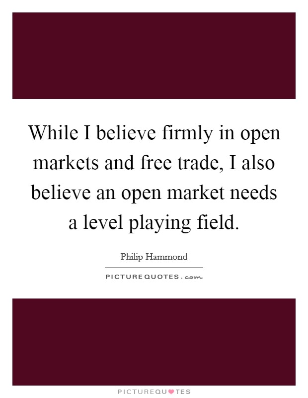 While I believe firmly in open markets and free trade, I also believe an open market needs a level playing field. Picture Quote #1