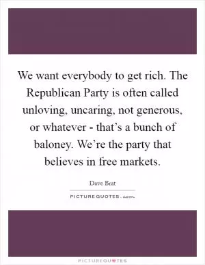 We want everybody to get rich. The Republican Party is often called unloving, uncaring, not generous, or whatever - that’s a bunch of baloney. We’re the party that believes in free markets Picture Quote #1