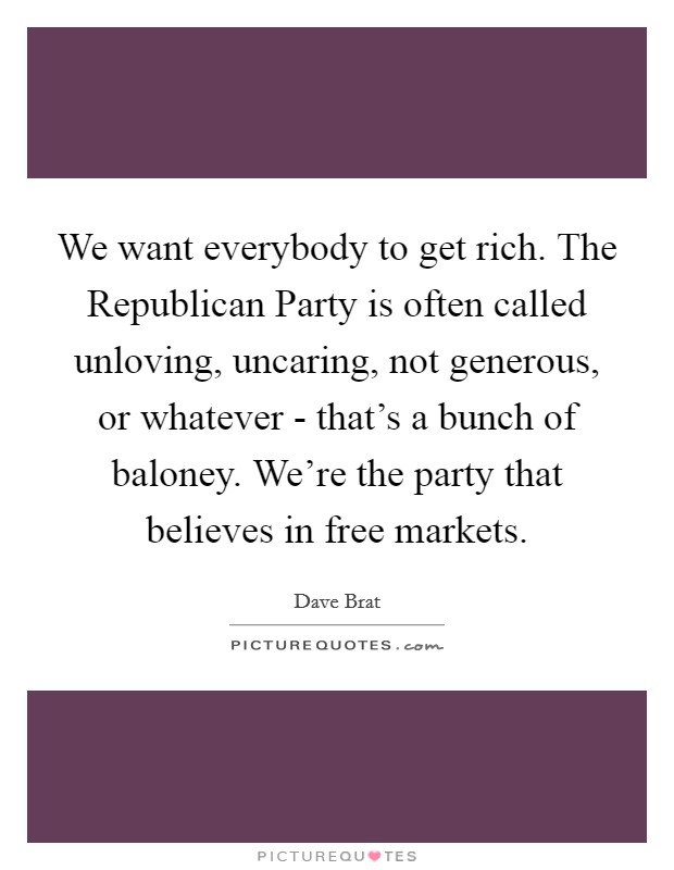 We want everybody to get rich. The Republican Party is often called unloving, uncaring, not generous, or whatever - that's a bunch of baloney. We're the party that believes in free markets. Picture Quote #1
