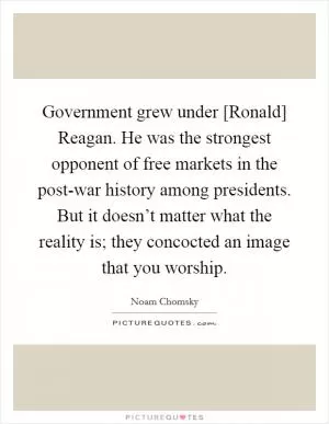 Government grew under [Ronald] Reagan. He was the strongest opponent of free markets in the post-war history among presidents. But it doesn’t matter what the reality is; they concocted an image that you worship Picture Quote #1