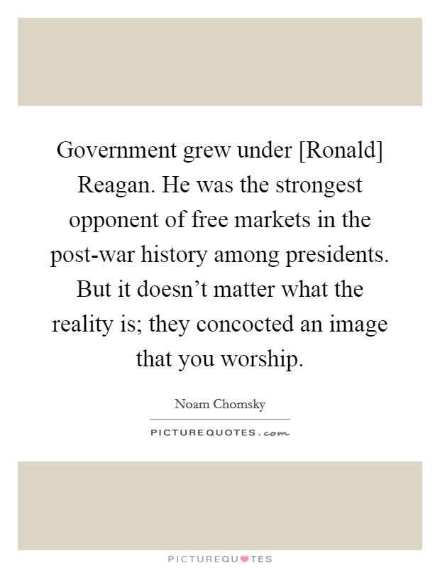 Government grew under [Ronald] Reagan. He was the strongest opponent of free markets in the post-war history among presidents. But it doesn't matter what the reality is; they concocted an image that you worship. Picture Quote #1