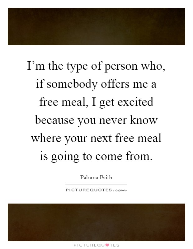 I'm the type of person who, if somebody offers me a free meal, I get excited because you never know where your next free meal is going to come from. Picture Quote #1