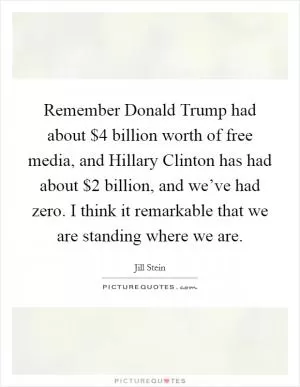 Remember Donald Trump had about $4 billion worth of free media, and Hillary Clinton has had about $2 billion, and we’ve had zero. I think it remarkable that we are standing where we are Picture Quote #1