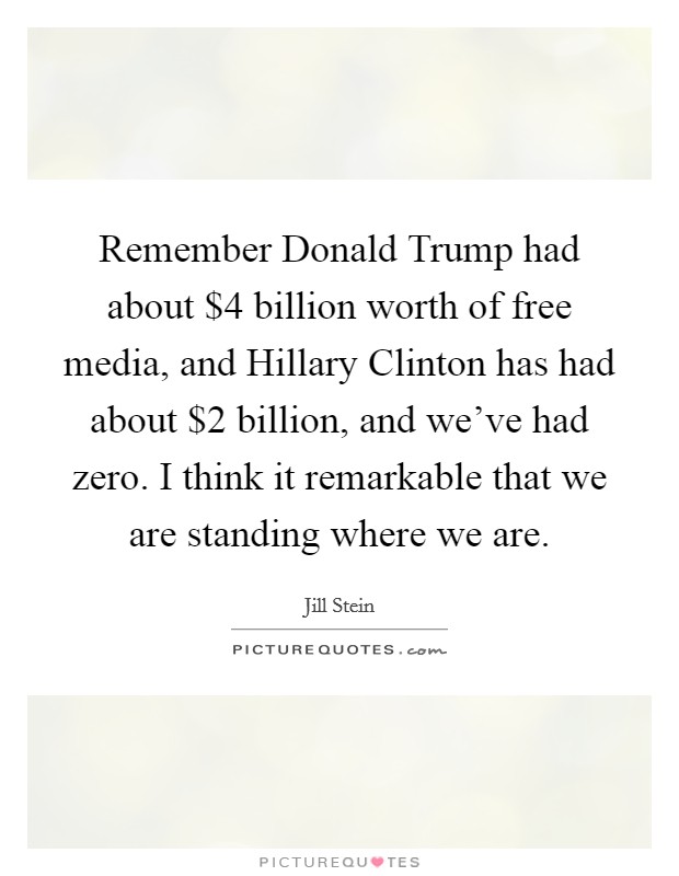 Remember Donald Trump had about $4 billion worth of free media, and Hillary Clinton has had about $2 billion, and we've had zero. I think it remarkable that we are standing where we are. Picture Quote #1