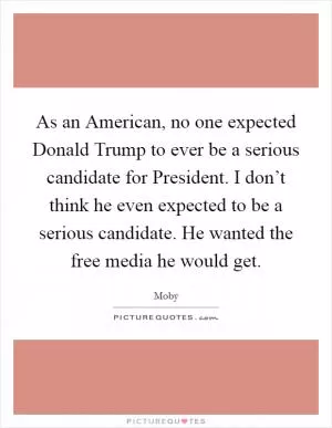 As an American, no one expected Donald Trump to ever be a serious candidate for President. I don’t think he even expected to be a serious candidate. He wanted the free media he would get Picture Quote #1