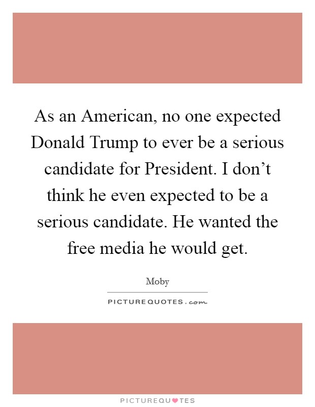 As an American, no one expected Donald Trump to ever be a serious candidate for President. I don't think he even expected to be a serious candidate. He wanted the free media he would get. Picture Quote #1