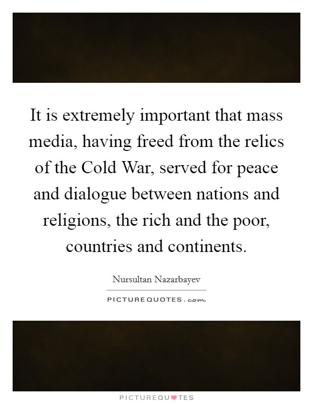 It is extremely important that mass media, having freed from the relics of the Cold War, served for peace and dialogue between nations and religions, the rich and the poor, countries and continents. Picture Quote #1