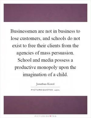Businessmen are not in business to lose customers, and schools do not exist to free their clients from the agencies of mass persuasion. School and media possess a productive monopoly upon the imagination of a child Picture Quote #1