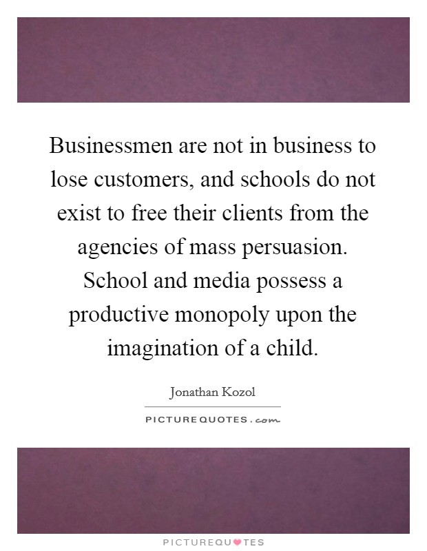 Businessmen are not in business to lose customers, and schools do not exist to free their clients from the agencies of mass persuasion. School and media possess a productive monopoly upon the imagination of a child. Picture Quote #1