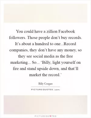 You could have a zillion Facebook followers. Those people don’t buy records. It’s about a hundred to one...Record companies, they don’t have any money, so they see social media as the free marketing... So... ‘Billy, light yourself on fire and stand upside down, and that’ll market the record.’ Picture Quote #1