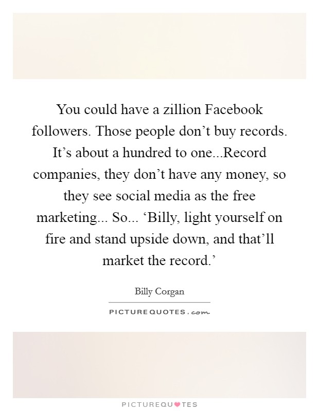 You could have a zillion Facebook followers. Those people don't buy records. It's about a hundred to one...Record companies, they don't have any money, so they see social media as the free marketing... So... ‘Billy, light yourself on fire and stand upside down, and that'll market the record.' Picture Quote #1