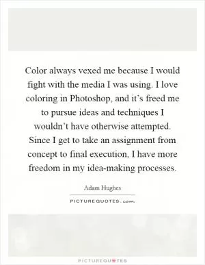 Color always vexed me because I would fight with the media I was using. I love coloring in Photoshop, and it’s freed me to pursue ideas and techniques I wouldn’t have otherwise attempted. Since I get to take an assignment from concept to final execution, I have more freedom in my idea-making processes Picture Quote #1