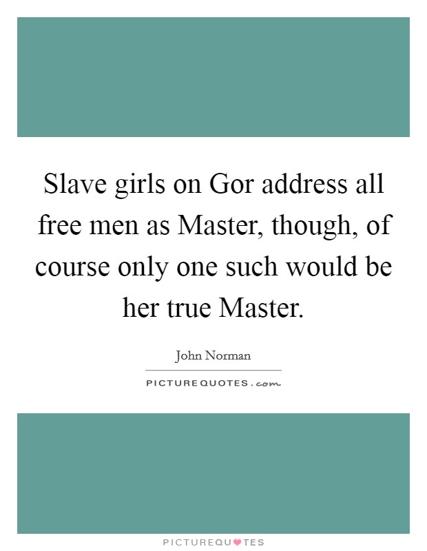 Slave girls on Gor address all free men as Master, though, of course only one such would be her true Master. Picture Quote #1