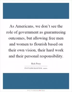 As Americans, we don’t see the role of government as guaranteeing outcomes, but allowing free men and women to flourish based on their own vision, their hard work and their personal responsibility Picture Quote #1