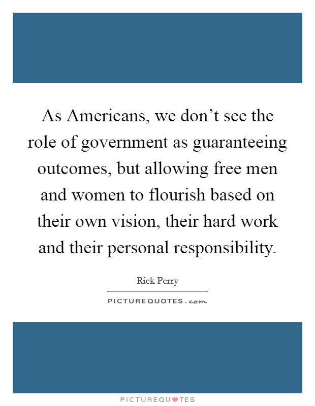 As Americans, we don't see the role of government as guaranteeing outcomes, but allowing free men and women to flourish based on their own vision, their hard work and their personal responsibility. Picture Quote #1