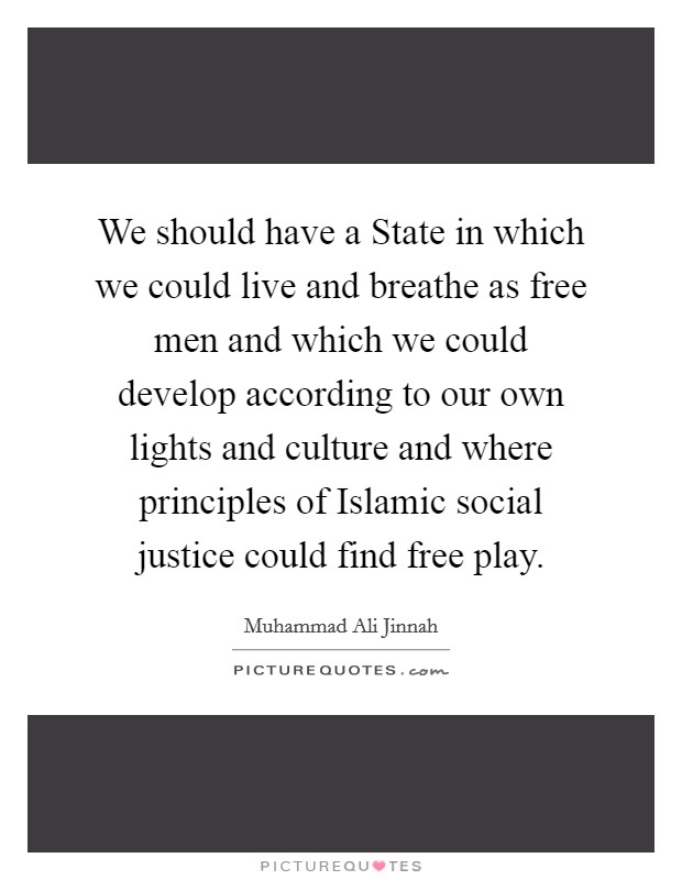 We should have a State in which we could live and breathe as free men and which we could develop according to our own lights and culture and where principles of Islamic social justice could find free play. Picture Quote #1