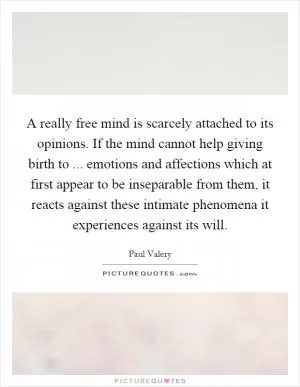 A really free mind is scarcely attached to its opinions. If the mind cannot help giving birth to ... emotions and affections which at first appear to be inseparable from them, it reacts against these intimate phenomena it experiences against its will Picture Quote #1