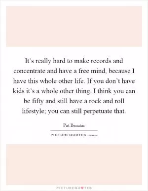 It’s really hard to make records and concentrate and have a free mind, because I have this whole other life. If you don’t have kids it’s a whole other thing. I think you can be fifty and still have a rock and roll lifestyle; you can still perpetuate that Picture Quote #1