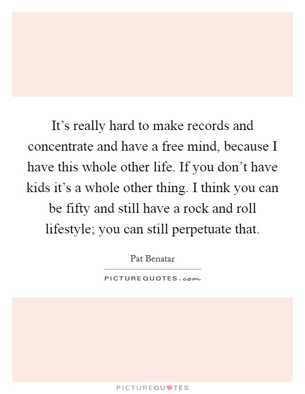 It's really hard to make records and concentrate and have a free mind, because I have this whole other life. If you don't have kids it's a whole other thing. I think you can be fifty and still have a rock and roll lifestyle; you can still perpetuate that. Picture Quote #1