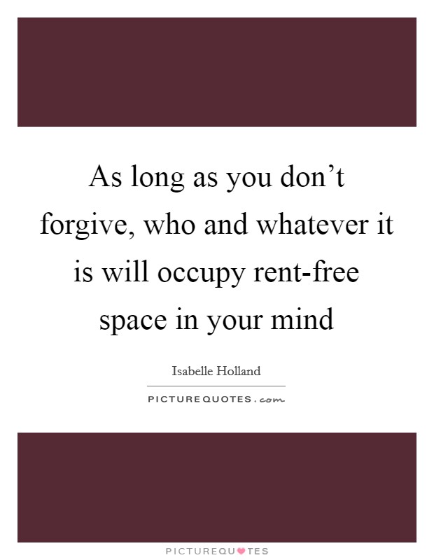 As long as you don't forgive, who and whatever it is will occupy rent-free space in your mind Picture Quote #1