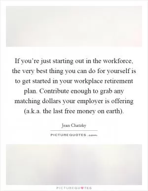 If you’re just starting out in the workforce, the very best thing you can do for yourself is to get started in your workplace retirement plan. Contribute enough to grab any matching dollars your employer is offering (a.k.a. the last free money on earth) Picture Quote #1