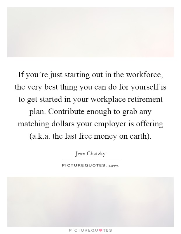 If you're just starting out in the workforce, the very best thing you can do for yourself is to get started in your workplace retirement plan. Contribute enough to grab any matching dollars your employer is offering (a.k.a. the last free money on earth). Picture Quote #1