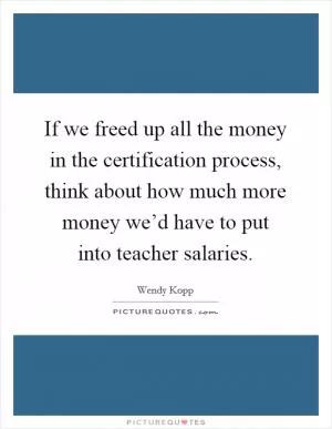 If we freed up all the money in the certification process, think about how much more money we’d have to put into teacher salaries Picture Quote #1