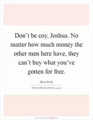 Don’t be coy, Joshua. No matter how much money the other men here have, they can’t buy what you’ve gotten for free Picture Quote #1