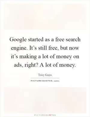 Google started as a free search engine. It’s still free, but now it’s making a lot of money on ads, right? A lot of money Picture Quote #1