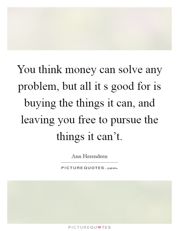 You think money can solve any problem, but all it s good for is buying the things it can, and leaving you free to pursue the things it can't. Picture Quote #1