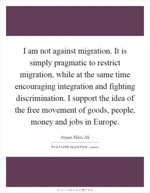 I am not against migration. It is simply pragmatic to restrict migration, while at the same time encouraging integration and fighting discrimination. I support the idea of the free movement of goods, people, money and jobs in Europe Picture Quote #1