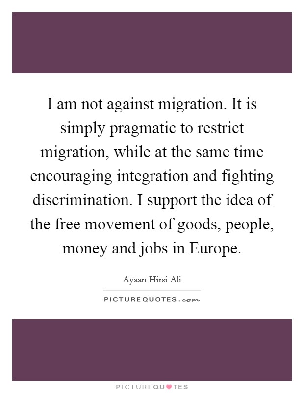 I am not against migration. It is simply pragmatic to restrict migration, while at the same time encouraging integration and fighting discrimination. I support the idea of the free movement of goods, people, money and jobs in Europe. Picture Quote #1
