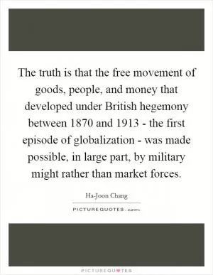 The truth is that the free movement of goods, people, and money that developed under British hegemony between 1870 and 1913 - the first episode of globalization - was made possible, in large part, by military might rather than market forces Picture Quote #1