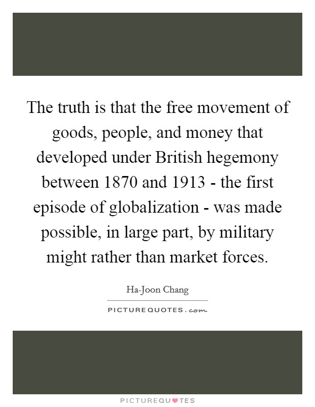 The truth is that the free movement of goods, people, and money that developed under British hegemony between 1870 and 1913 - the first episode of globalization - was made possible, in large part, by military might rather than market forces. Picture Quote #1
