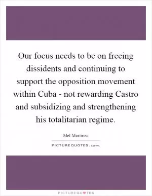 Our focus needs to be on freeing dissidents and continuing to support the opposition movement within Cuba - not rewarding Castro and subsidizing and strengthening his totalitarian regime Picture Quote #1