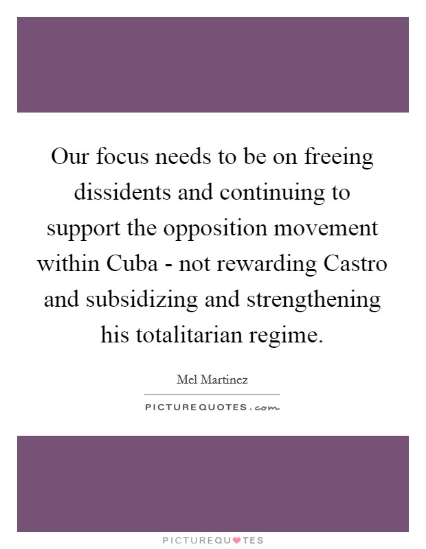 Our focus needs to be on freeing dissidents and continuing to support the opposition movement within Cuba - not rewarding Castro and subsidizing and strengthening his totalitarian regime. Picture Quote #1