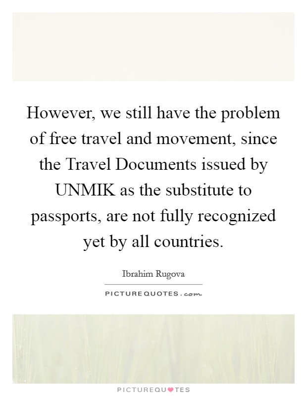 However, we still have the problem of free travel and movement, since the Travel Documents issued by UNMIK as the substitute to passports, are not fully recognized yet by all countries. Picture Quote #1