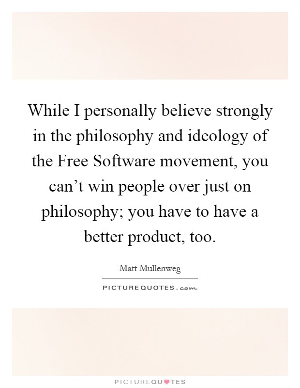 While I personally believe strongly in the philosophy and ideology of the Free Software movement, you can't win people over just on philosophy; you have to have a better product, too. Picture Quote #1