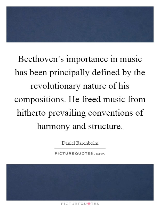 Beethoven's importance in music has been principally defined by the revolutionary nature of his compositions. He freed music from hitherto prevailing conventions of harmony and structure. Picture Quote #1