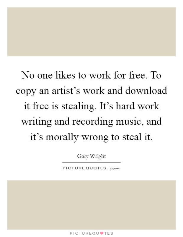 No one likes to work for free. To copy an artist's work and download it free is stealing. It's hard work writing and recording music, and it's morally wrong to steal it. Picture Quote #1