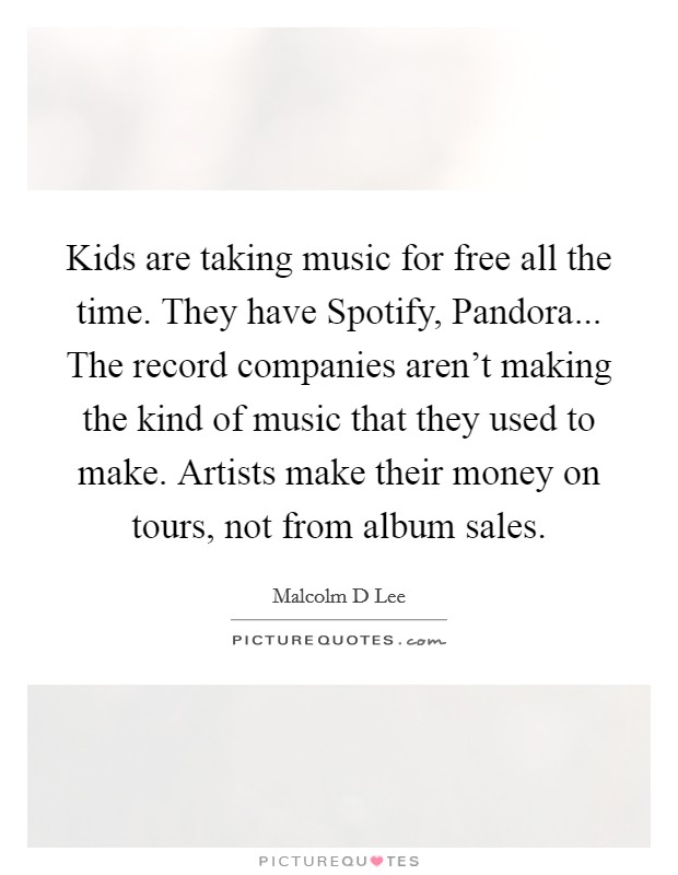 Kids are taking music for free all the time. They have Spotify, Pandora... The record companies aren't making the kind of music that they used to make. Artists make their money on tours, not from album sales. Picture Quote #1