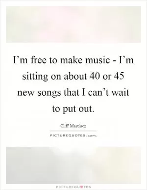 I’m free to make music - I’m sitting on about 40 or 45 new songs that I can’t wait to put out Picture Quote #1