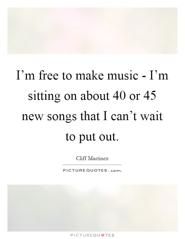 I'm free to make music - I'm sitting on about 40 or 45 new songs that I can't wait to put out. Picture Quote #1
